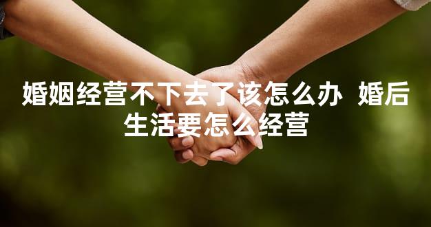 婚姻经营不下去了该怎么办  婚后生活要怎么经营